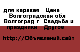 для каравая › Цена ­ 300 - Волгоградская обл., Волгоград г. Свадьба и праздники » Другое   